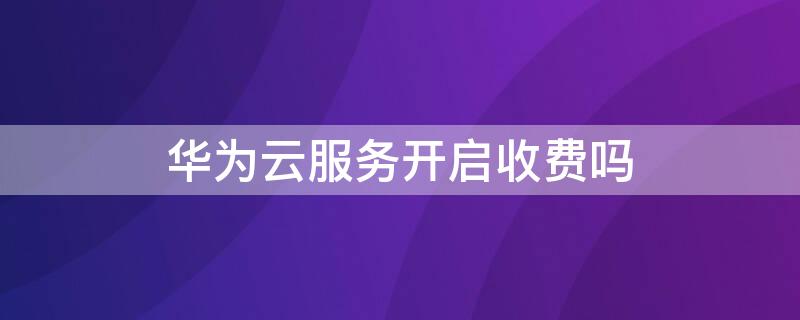 华为云服务开启收费吗 华为云服务开启收费吗是真的吗