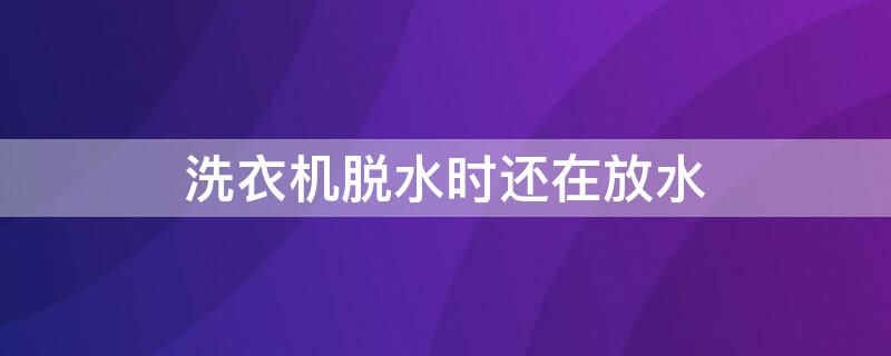 洗衣机脱水时还在放水 洗衣机脱水时还在放水正常吗