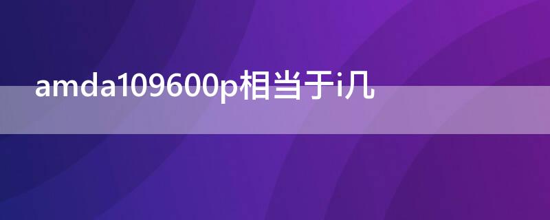 amda109600p相当于i几（amda109600p怎么样）