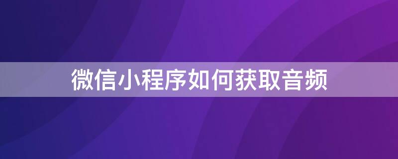 微信小程序如何获取音频 微信小程序如何获取音频权限