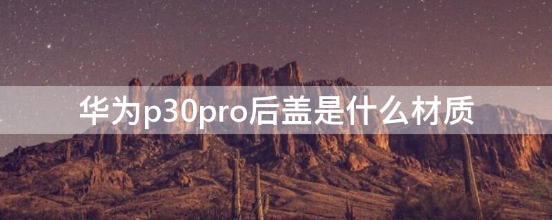 华为p30pro后盖是什么材质（p30pro后盖是玻璃的吗）