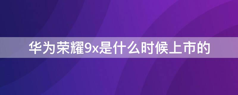 华为荣耀9x是什么时候上市的 华为荣耀9x什么时候出产的