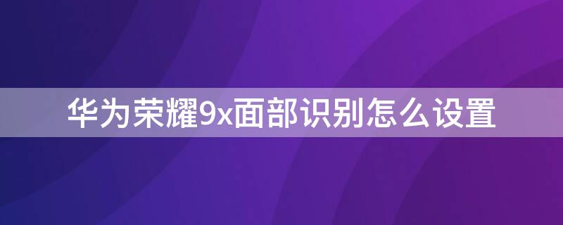 华为荣耀9x面部识别怎么设置（华为荣耀9x的面部解锁在哪里设置）