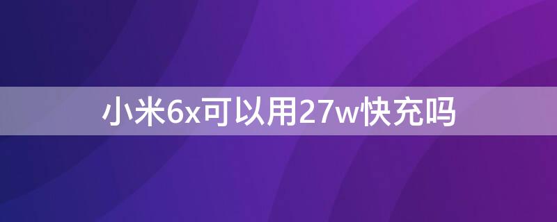 小米6x可以用27w快充吗（小米6x能用27w充电头吗）