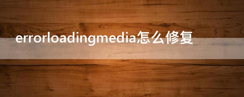 errorloadingmedia怎么修复（error loading media 怎么解决）