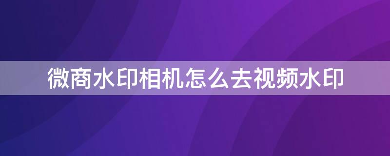 微商水印相机怎么去视频水印（微商水印相机去水印功能在哪）