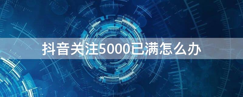 抖音关注5000已满怎么办（抖音关注满5000了怎么办?）