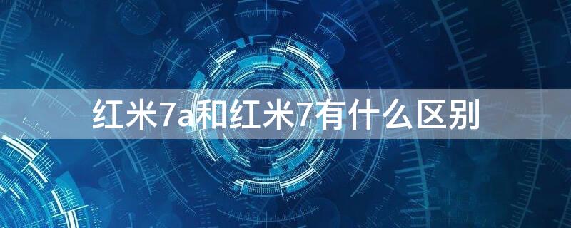 红米7a和红米7有什么区别（红米7a和红米7有什么区别吗）