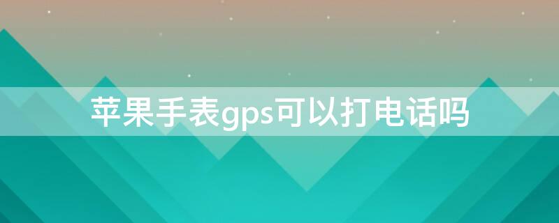 iPhone手表gps可以打电话吗（applewatch gps可以打电话吗）