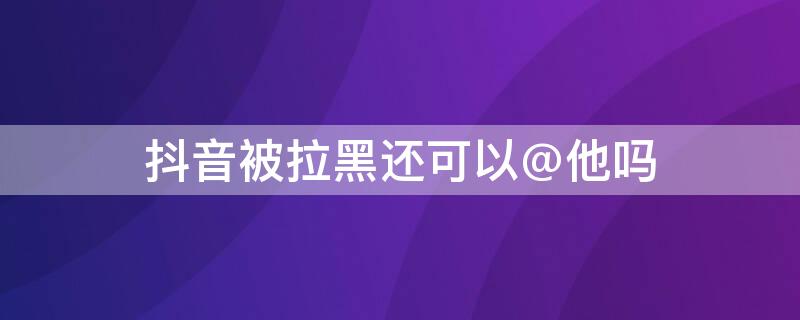 抖音被拉黑还可以@他吗（抖音被拉黑他还能给我私信吗）