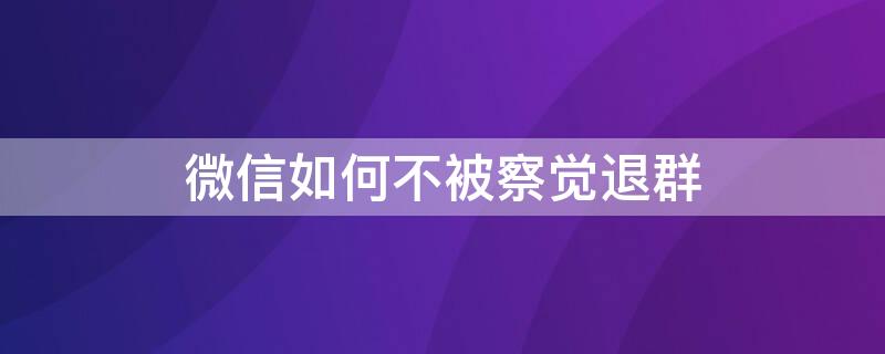 微信如何不被察觉退群 微信如何不被察觉退群呢