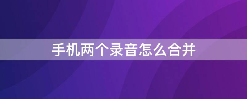 手机两个录音怎么合并 手机两个录音怎么合并 手机几段录音怎么合成