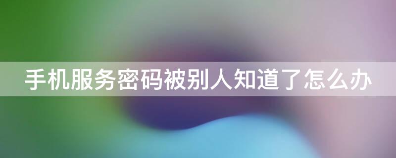 手机服务密码被别人知道了怎么办（手机服务密码被别人知道了怎么办理）