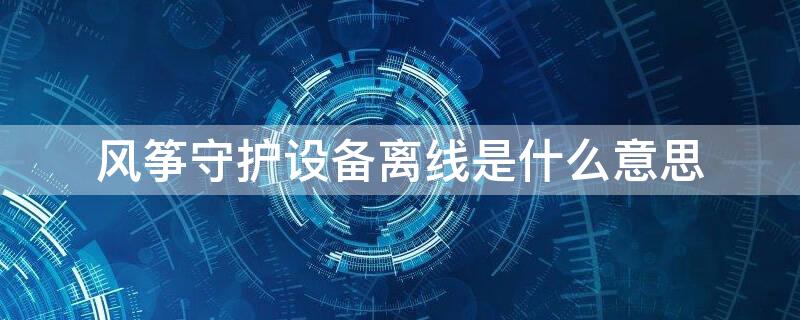 风筝守护设备离线是什么意思 风筝守护设备离线是什么情况