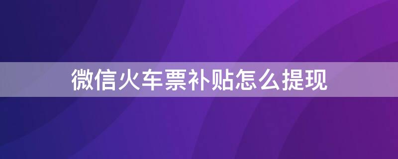 微信火车票补贴怎么提现（微信火车补贴可信吗?）