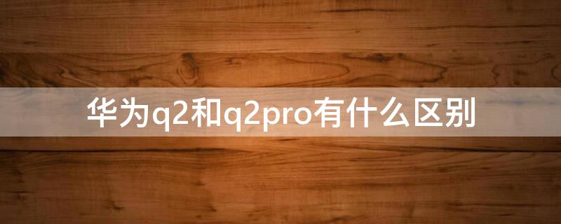 华为q2和q2pro有什么区别（华为q2和q2pro是否可以混用）