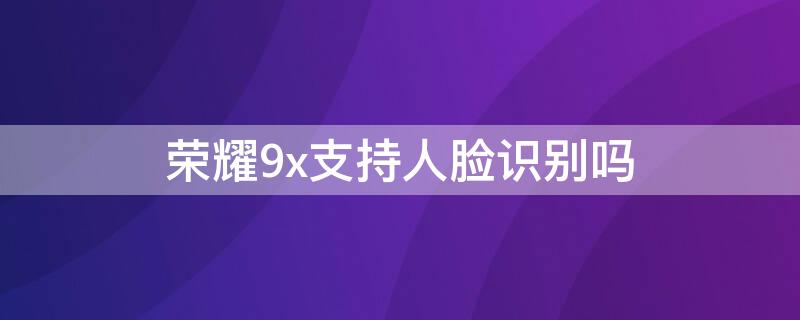 荣耀9x支持人脸识别吗（荣耀9x支持人脸识别吗苹果）