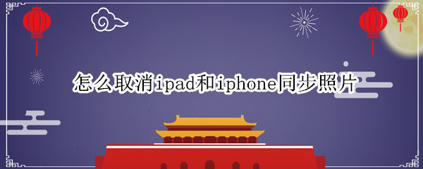 怎么取消ipad和iphone同步照片 怎么取消iphone和ipad的照片同步