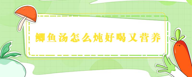 鲫鱼汤怎么炖好喝又营养 鲫鱼汤怎么炖好喝又营养丰富视频