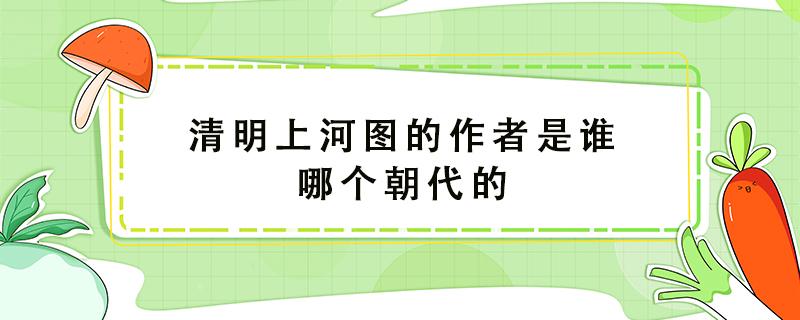 清明上河图的作者是谁哪个朝代的 清明上河图的作者是谁哪个年代的