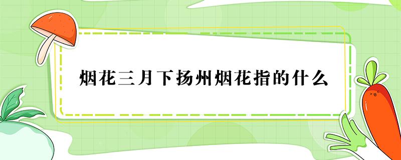 烟花三月下扬州烟花指的什么（烟花三月下扬州烟花指的什么意思）