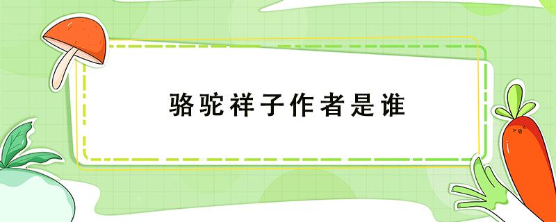 骆驼祥子作者是谁（骆驼祥子作者是谁原名是什么有什么的称号）