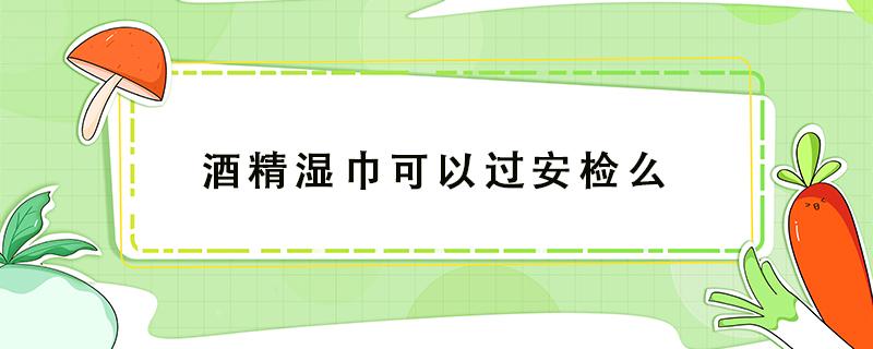 酒精湿巾可以过安检么 酒精消毒湿巾可以过机场安检吗