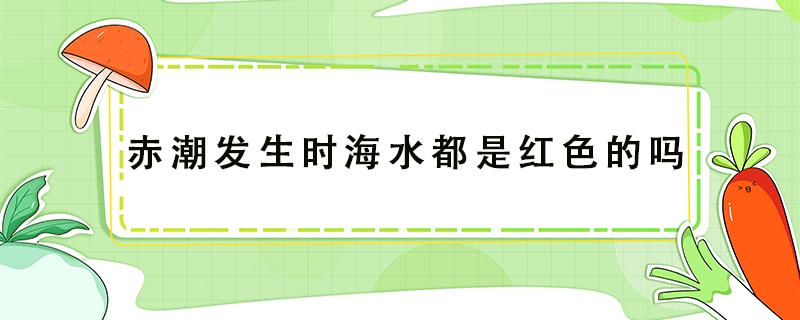 赤潮发生时海水都是红色的吗（赤潮为什么水是红色）