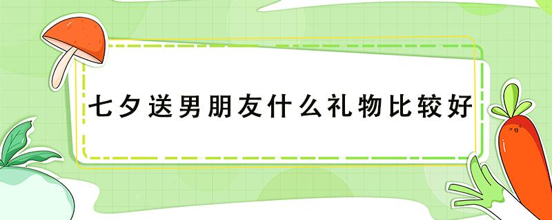 七夕送男朋友什么礼物比较好（七夕送男朋友什么礼物比较好学生党）