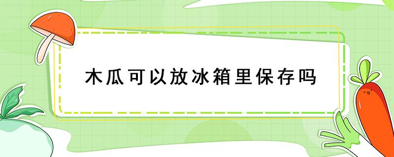 木瓜可以放冰箱里保存吗（木瓜可以放冰箱里保存吗多久）