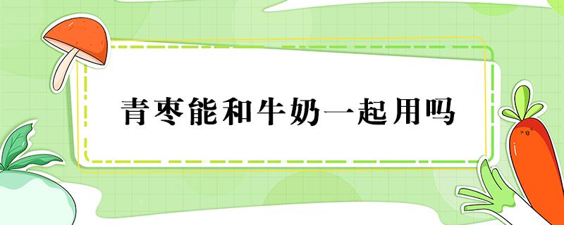 青枣能和牛奶一起用吗 青枣能不能和牛奶一起吃