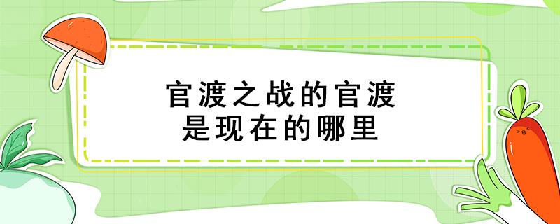 官渡之战的官渡是现在的哪里 官渡之战的官渡是现在的哪里位于现在的哪里什么省