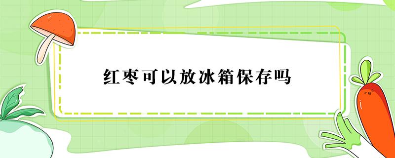 红枣可以放冰箱保存吗（红枣可以放冰箱冷藏保存吗）