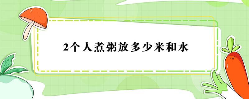 2个人煮粥放多少米和水 2个人煮粥放多少米和水要煮多久