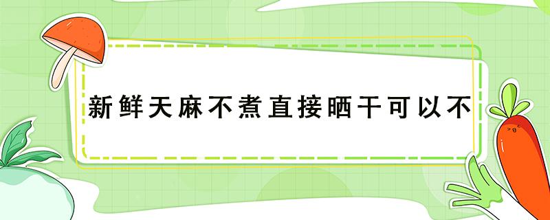 新鲜天麻不煮直接晒干可以不 天麻可以不蒸煮直接晒干吗