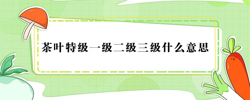 茶叶特级一级二级三级什么意思 茶叶特级一级二级三级哪个好