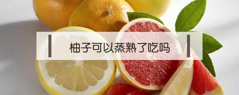 柚子可以蒸熟了吃吗（煮熟的柚子可以吃吗）