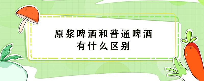 原浆啤酒和普通啤酒有什么区别 原浆白酒和普通白酒有什么区别