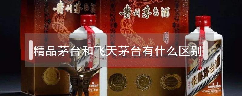 精品茅台和飞天茅台有什么区别 精品茅台酒53度官方指导价格2022