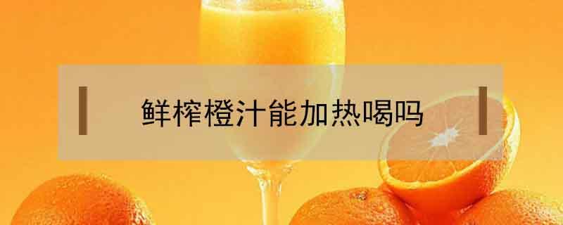鲜榨橙汁能加热喝吗（鲜橙汁可以加热喝吗）