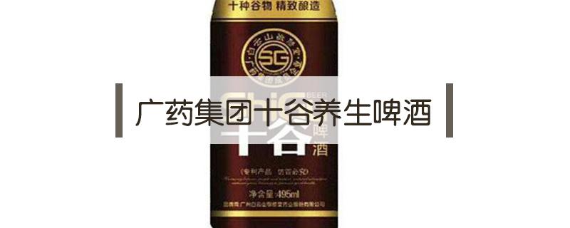 广药集团十谷养生啤酒 广药集团十谷养生啤酒功效