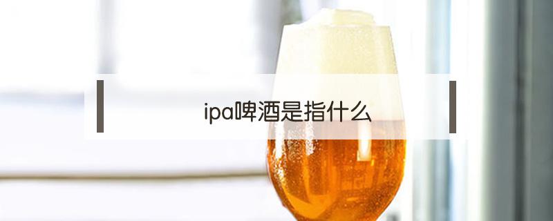 ipa啤酒是指什么 什么是ipa啤酒的定义