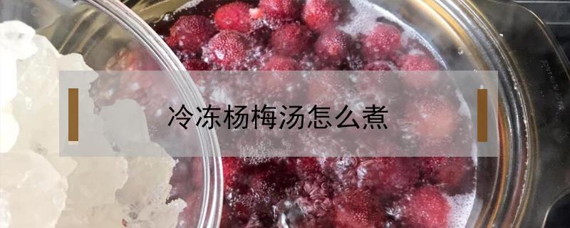 冷冻杨梅汤怎么煮 冻的杨梅可以煮汤吗