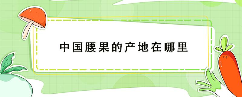 中国腰果的产地在哪里（中国腰果的产地主要有哪些地方?）