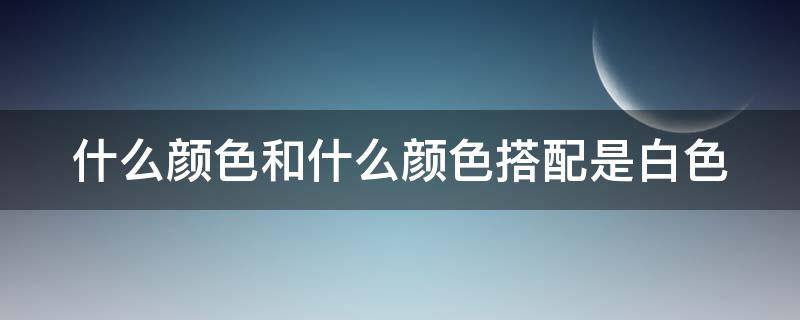 什么颜色和什么颜色搭配是白色（什么颜色和什么颜色搭配是白色颜料）