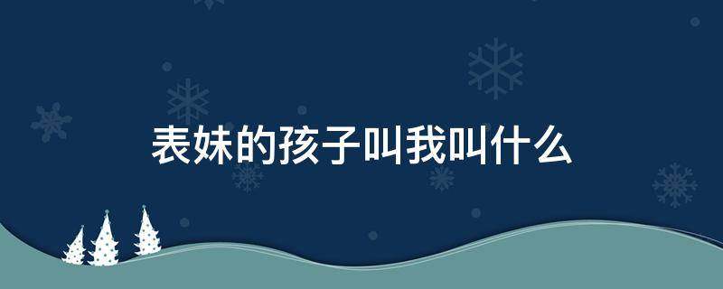 表妹的孩子叫我叫什么（表妹的孩子叫我叫什么?）