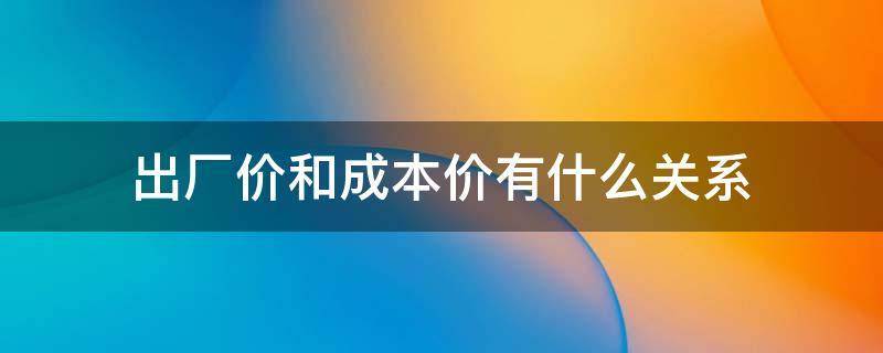 出厂价和成本价有什么关系 出厂价跟成本之间的关系