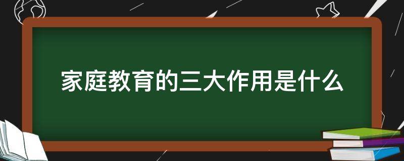 家庭教育的三大作用是什么（家庭教育有三大作用是什么）