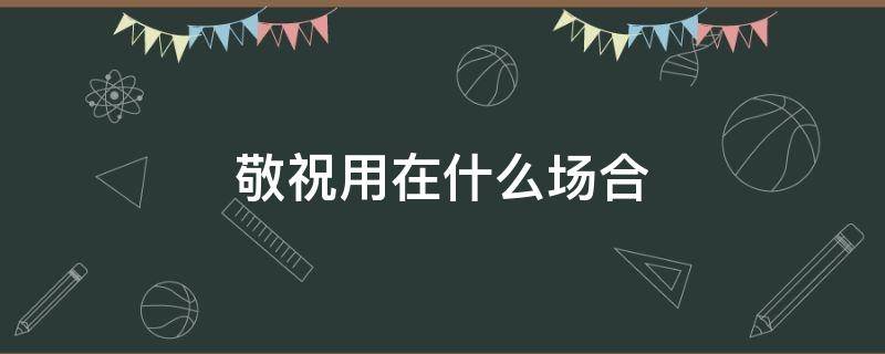 敬祝用在什么场合（恭祝用在什么场合）