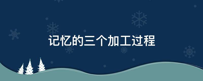 记忆的三个加工过程（信息加工过程中记忆三个过程）